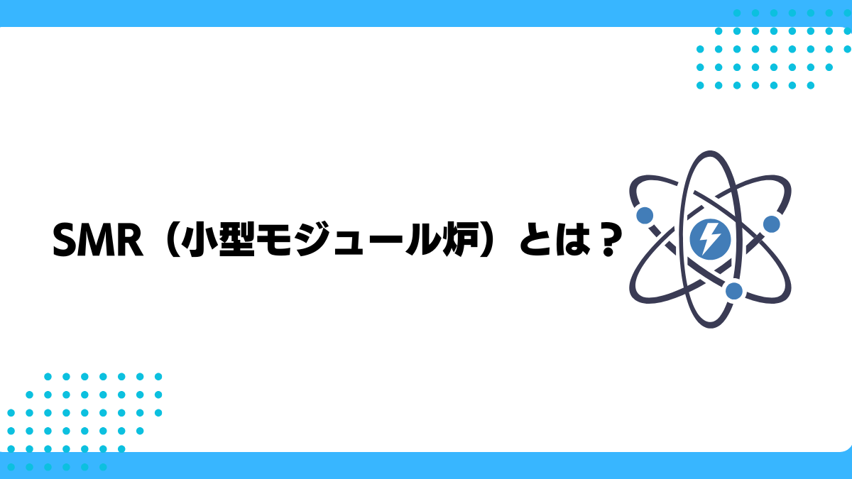 SMR（小型モジュール炉）とは？種類やメリット・デメリット、世界と日本の最新動向などをわかりやすく解説